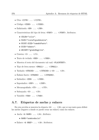 276 Apéndice A. Resumen de etiquetas de HTML
Cita: CITE ... /CITE.
Código: CODE ... /CODE.
Enfatizado: EM ... /EM.
Características del tipo de letra: FONT ... /FONT. Atributos:
• COLOR=color.
• FACE=listaTiposDeLetra.
• POINT-SIZE=tamañoPunto.
• SIZE=número.
• WEIGHT=gradoNegrita.
Cursiva: I ... /I.
Texto de teclado: KBD ... /KBD.
Muestra el resto del documento tal cual: PLAINTEXT.
Tipo de letra menor: SMALL ... /SMALL.
Tachado: STRIKE ... /STRIKE o S ... /S.
Énfasis fuerte: STRONG ... /STRONG.
Subíndice: SUB ... /SUB.
Superíndice: SUP ... /SUP.
Mecanograado: TT ... /TT.
Subrayado: U ... /U.
Variable: VAR ... /VAR.
A.7. Etiquetas de anclas y enlaces
En esta sección se muestra la etiqueta A ... /A, que se usa tanto para denir
las anclas (lugares a donde se puede crear un enlace) como los enlaces.
Ancla: A NAME ... /A. Atributo:
• NAME=nombreAncla.
Enlace: A HREF ... /A. Atributos:
 