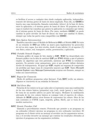 xxvi Índice de acrónimos
es facilitar el acceso a cualquier dato desde cualquier aplicación, independien-
temente del sistema gestor de bases de datos empleado. Para ello, en ODBCse
inserta una capa intermedia, llamada controlador (driver) de la base de datos,
entre la aplicación y el sistema gestor de bases de datos. El propósito de esta
capa es traducir las consultas que genera la aplicación en comandos que entien-
da el sistema gestor de bases de datos. Por tanto, mediante ODBC, se puede
cambiar la parte servidor (la base de datos) sin tener que cambiar el cliente,
siempre que todas las partes sean compatibles con ODBC.
OSI Open System Interconnection
También conocido como el Modelo de Referencia OSI o el Modelo OSI. Se trata
de un estándar de ISO que dene un marco para implementar los protocolos
de red en siete capas. Los siete niveles, desde el más inferior (1) al superior (7)
son: físico, enlace, red, transporte, sesión, presentación y aplicación.
PNG Portable Network Graphics
Formato gráco de mapa de bits similar a GIF. W3C ha desarrollado este
formato gráco con la idea de sustituir GIF por PNG debido a que el primero
emplea un algoritmo que está patentado, mientras que PNG es totalmente
gratuito. No permite crear animaciones, pero sí que permite denir distintos
niveles de transparencia. Al igual que GIF, emplea un esquema de compresión
sin perdidas que logra tasas de compresión mayores que GIF. Tanto Microsoft
Internet Explorer como Netscape Communicator aceptan este formato, aunque no
todas sus características.
RFC Request for Comments
Medio de publicar propuestas sobre Internet. Cada RFC recibe un número.
Algunos se convierten en un estándar de Internet.
RGB Red Green Blue
Notación de los colores en la que cada color se representa como una combinación
de los tres colores básicos (primarios) rojo (red), verde (green) y azul (blue).
Se trata de un modelo aditivo (se parte del negro). Mediante la combinación
adecuada de los tres colores básicos se consigue todo el espectro de colores.
Además de RGB existen otras formas de representar los colores. Otra de las
más corrientes es CMYK (cyan, magenta, yellow, black), que se trata de un
modelo sustractivo.
RPC Remote Procedure Call
Llamada a procedimiento remoto. Protocolo que permite a un programa en
un ordenador (cliente) ejecutar un programa en otro ordenador (servidor). El
programa en el cliente envía un mensaje al servidor con los argumentos necesa-
rios y el servidor devuelve un mensaje que contiene los resultados obtenidos al
ejecutar el programa con los argumentos recibidos.
 