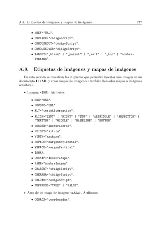 A.8. Etiquetas de imágenes y mapas de imágenes 277
• HREF=URL.
• ONCLICK=códigoScript.
• ONMOUSEOUT=códigoScript.
• ONMOUSEOVER=códigoScript.
• TARGET=_blank | _parent | _self | _top | nombre-
Ventana.
A.8. Etiquetas de imágenes y mapas de imágenes
En esta sección se muestran las etiquetas que permiten insertar una imagen en un
documento HTML y crear mapas de imágenes (también llamados mapas o imágenes
sensibles).
Imagen: IMG. Atributos:
• SRC=URL.
• LOWSRC=URL.
• ALT=textoAlternativo.
• ALIGN=LEFT | RIGHT | TOP | ABSMIDDLE | ABSBOTTOM |
TEXTTOP | MIDDLE | BASELINE | BOTTOM.
• BORDER=anchuraBorde.
• HEIGHT=altura.
• WIDTH=anchura.
• HSPACE=margenHorizontal.
• VSPACE=margenVertical.
• ISMAP.
• USEMAP=#nombreMapa.
• NAME=nombreImagen.
• ONABORT=códigoScript.
• ONERROR=códigoScript.
• ONLOAD=códigoScript.
• SUPPRESS=TRUE | FALSE.
Área de un mapa de imagen: AREA. Atributos:
• COORDS=coordenadas.
 
