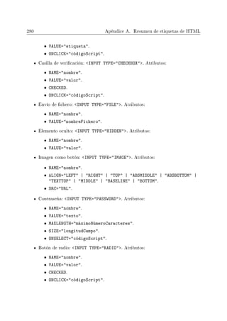 280 Apéndice A. Resumen de etiquetas de HTML
• VALUE=etiqueta.
• ONCLICK=códigoScript.
Casilla de vericación: INPUT TYPE=CHECKBOX. Atributos:
• NAME=nombre.
• VALUE=valor.
• CHECKED.
• ONCLICK=códigoScript.
Envío de chero: INPUT TYPE=FILE. Atributos:
• NAME=nombre.
• VALUE=nombreFichero.
Elemento oculto: INPUT TYPE=HIDDEN. Atributos:
• NAME=nombre.
• VALUE=valor.
Imagen como botón: INPUT TYPE=IMAGE. Atributos:
• NAME=nombre.
• ALIGN=LEFT | RIGHT | TOP | ABSMIDDLE | ABSBOTTOM |
TEXTTOP | MIDDLE | BASELINE | BOTTOM.
• SRC=URL.
Contraseña: INPUT TYPE=PASSWORD. Atributos:
• NAME=nombre.
• VALUE=texto.
• MAXLENGTH=máximoNúmeroCaracteres.
• SIZE=longitudCampo.
• ONSELECT=códigoScript.
Botón de radio: INPUT TYPE=RADIO. Atributos:
• NAME=nombre.
• VALUE=valor.
• CHECKED.
• ONCLICK=códigoScript.
 