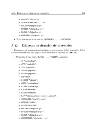 A.12. Etiquetas de situación de contenidos 283
• BORDERCOLOR=color.
• FRAMEBORDER=YES | NO.
• ONBLUR=códigoScript.
• ONFOCUS=códigoScript.
• ONLOAD=códigoScript.
• ONUNLOAD=códigoScript.
Texto alternativo a los marcos: NOFRAMES ... /NOFRAMES.
A.12. Etiquetas de situación de contenidos
En esta sección se encuentran las etiquetas que permiten denir la posición de los
distintos elementos en una página. Estas etiquetas se emplean en DHTML.
Denición de una capa: LAYER ... /LAYER. Atributos:
• ID=nombreCapa.
• LEFT=posición.
• TOP=posición.
• PAGEX=páginaX.
• PAGEY=páginaY.
• SRC=URL.
• Z-INDEX=número.
• ABOVE=nombreCapa.
• BELOW=nombreCapa.
• WIDTH=anchura.
• HEIGHT=altura.
• CLIP=número,número,número,número.
• VISIBILITY=visibilidad.
• BGCOLOR=color.
• BACKGROUND=URL.
• ONBLUR=códigoScript.
• ONFOCUS=códigoScript.
• ONLOAD=códigoScript.
• ONMOUSEOVER=códigoScript.
 
