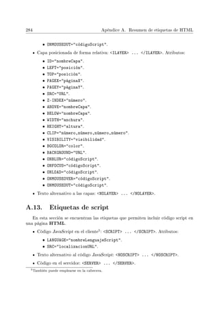 284 Apéndice A. Resumen de etiquetas de HTML
• ONMOUSEOUT=códigoScript.
Capa posicionada de forma relativa: ILAYER ... /ILAYER. Atributos:
• ID=nombreCapa.
• LEFT=posición.
• TOP=posición.
• PAGEX=páginaX.
• PAGEY=páginaY.
• SRC=URL.
• Z-INDEX=número.
• ABOVE=nombreCapa.
• BELOW=nombreCapa.
• WIDTH=anchura.
• HEIGHT=altura.
• CLIP=número,número,número,número.
• VISIBILITY=visibilidad.
• BGCOLOR=color.
• BACKGROUND=URL.
• ONBLUR=códigoScript.
• ONFOCUS=códigoScript.
• ONLOAD=códigoScript.
• ONMOUSEOVER=códigoScript.
• ONMOUSEOUT=códigoScript.
Texto alternativo a las capas: NOLAYER ... /NOLAYER.
A.13. Etiquetas de script
En esta sección se encuentran las etiquetas que permiten incluir código script en
una página HTML.
Código JavaScript en el cliente
5: SCRIPT ... /SCRIPT. Atributos:
• LANGUAGE=nombreLenguajeScript.
• SRC=localizacionURL.
Texto alternativo al código JavaScript: NOSCRIPT ... /NOSCRIPT.
Código en el servidor: SERVER ... /SERVER.
5También puede emplearse en la cabecera.
 