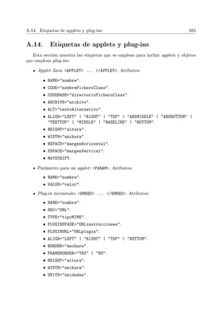 A.14. Etiquetas de applets y plug-ins 285
A.14. Etiquetas de applets y plug-ins
Esta sección muestra las etiquetas que se emplean para incluir applets y objetos
que emplean plug-ins.
Applet Java: APPLET ... /APPLET. Atributos:
• NAME=nombre.
• CODE=nombreFicheroClass.
• CODEBASE=directorioFicheroClass.
• ARCHIVE=archivo.
• ALT=textoAlternativo.
• ALIGN=LEFT | RIGHT | TOP | ABSMIDDLE | ABSBOTTOM |
TEXTTOP | MIDDLE | BASELINE | BOTTOM.
• HEIGHT=altura.
• WIDTH=anchura.
• HSPACE=margenHorizontal.
• VSPACE=margenVertical.
• MAYSCRIPT.
Parámetro para un applet: PARAM. Atributos:
• NAME=nombre.
• VALUE=valor.
Plug-in incrustado: EMBED ... /EMBED. Atributos:
• NAME=nombre.
• SRC=URL.
• TYPE=tipoMIME.
• PLUGINSPAGE=URLinstrucciones.
• PLUGINURL=URLplugin.
• ALIGN=LEFT | RIGHT | TOP | BOTTOM.
• BORDER=anchura.
• FRAMEBORDER=YES | NO.
• HEIGHT=altura.
• WIDTH=anchura.
• UNITS=unidades.
 