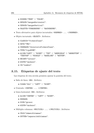 286 Apéndice A. Resumen de etiquetas de HTML
• HIDDEN=TRUE | FALSE.
• HSPACE=margenHorizontal.
• VSPACE=margenVertical.
• PALETTE=FOREGROUND | BACKGROUND.
Texto alternativo para objetos incrustados: NOEMBED ... /NOEMBED.
Objeto incrustado: OBJECT. Atributos:
• CLASSID=ficheroClase.
• DATA=URL.
• CODEBASE=directorioFicheroClase.
• TYPE=tipoMIME.
• ALIGN=LEFT | RIGHT | TOP | ABSMIDDLE | ABSBOTTOM |
TEXTTOP | MIDDLE | BASELINE | BOTTOM.
• HEIGHT=altura.
• WIDTH=anchura.
• ID=nombre.
A.15. Etiquetas de ajuste del texto
Las etiquetas de esta sección permiten ajustar la posición del texto.
Salto de línea: BR. Atributo:
• CLEAR=ALL | LEFT | RIGHT.
Centrado: CENTER ... /CENTER.
Línea horizontal: HR. Atributos:
• ALIGN=CENTER | LEFT | RIGHT.
• NOSHADE.
• SIZE=grosor.
• WIDTH=anchura.
Múltiples columnas: MULTICOL ... /MULTICOL. Atributos:
• COLS=númeroColumnas.
• GUTTER=separaciónColumnas.
 