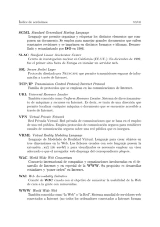 Índice de acrónimos xxvii
SGML Standard Generalized Markup Language
Lenguaje que permite organizar y etiquetar los distintos elementos que com-
ponen un documento. Se emplea para manejar grandes documentos que sufren
constantes revisiones y se imprimen en distintos formatos e idiomas. Desarro-
llado y estandarizado por ISO en 1986.
SLAC Stanford Linear Accelerator Center
Centro de investigación nuclear en California (EE.UU.). En diciembre de 1992,
fue el primer sitio fuera de Europa en instalar un servidor web.
SSL Secure Socket Layer
Protocolo diseñado por Netscape que permite transmisiones seguras de infor-
mación a través de Internet.
TCP/IP Transmission Control Protocol/Internet Protocol
Familia de protocolos que se emplean en las comunicaciones de Internet.
URL Universal Resource Locator
También conocido como Uniform Resource Locator. Sistema de direccionamien-
to de máquinas y recursos en Internet. Es decir, se trata de una dirección que
permite localizar cualquier máquina o documento que se encuentre accesible a
través de Internet.
VPN Virtual Private Network
Red Privada Virtual. Red privada de comunicaciones que se basa en el empleo
de una red pública. Emplea protocolos de comunicación seguros para establecer
canales de comunicación seguros sobre una red pública que es insegura.
VRML Virtual Reality Modeling Language
Lenguaje de Modelado de Realidad Virtual. Lenguaje para crear objetos en
tres dimensiones en la Web. Los cheros creados con este lenguaje poseen la
extensión .wrl (de world) y para visualizarlos es necesario emplear un visor
adecuado o que el navegador web disponga del correspondiente plug-in.
W3C World Wide Web Consortium
Consorcio internacional de compañías y organizaciones involucradas en el de-
sarrollo de Internet y en especial de la WWW. Su propósito es desarrollar
estándares y poner orden en Internet.
WAI Web Accessibility Initiative
Comité de W3C creado con el objetivo de aumentar la usabilidad de la Web
de cara a la gente con minusvalías.
WWW World Wide Web
También conocida como la Web o la Red. Sistema mundial de servidores web
conectados a Internet (no todos los ordenadores conectados a Internet forman
 