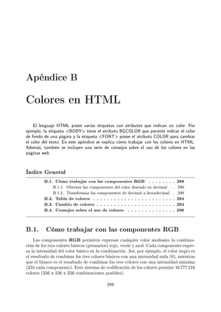 Apéndice B
Colores en HTML
El lenguaje HTML posee varias etiquetas con atributos que indican un color. Por
ejemplo, la etiqueta BODY tiene el atributo BGCOLOR que permite indicar el color
de fondo de una página y la etiqueta FONT posee el atributo COLOR para cambiar
el color del texto. En este apéndice se explica cómo trabajar con los colores en HTML.
Además, también se incluyen una serie de consejos sobre el uso de los colores en las
páginas web.
Índice General
B.1. Cómo trabajar con las componentes RGB . . . . . . . . 289
B.1.1. Obtener las componentes del color deseado en decimal . . 290
B.1.2. Transformar las componentes de decimal a hexadecimal . 290
B.2. Tabla de colores . . . . . . . . . . . . . . . . . . . . . . . . 294
B.3. Cambio de colores . . . . . . . . . . . . . . . . . . . . . . . 294
B.4. Consejos sobre el uso de colores . . . . . . . . . . . . . . 296
B.1. Cómo trabajar con las componentes RGB
Las componentes RGB permiten expresar cualquier color mediante la combina-
ción de los tres colores básicos (primarios) rojo, verde y azul. Cada componente expre-
sa la intensidad del color básico en la combinación. Así, por ejemplo, el color negro es
el resultado de combinar los tres colores básicos con una intensidad nula (0), mientras
que el blanco es el resultado de combinar los tres colores con una intensidad máxima
(255 cada componente). Este sistema de codicación de los colores permite 16 777 216
colores (256 x 256 x 256 combinaciones posibles).
289
 