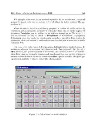 B.1. Cómo trabajar con las componentes RGB 293
Por ejemplo, el número 241 en decimal equivale a F1 en hexadecimal, ya que el
primer (y único) resto que se obtiene es 1 y el último (y único) cociente 15, que
equivale a F.
Como el método anterior es tedioso y propenso a errores, se puede realizar la
conversión automáticamente mediante el ordenador. Para ello, se puede emplear el
programa Calculadora que se incluye en los sistemas operativos de Microsoft y
que se encuentra otra vez en Inicio → Programas → Accesorios. El programa
Calculadora posee dos modos de visualización: estándar y cientíca. Para realizar la
conversión, tiene que estar en el modo calculadora cientíca, que se selecciona a través
del menú Ver.
Tal como se ve en la Figura B.3, el programa Calculadora tiene cuatro botones de
radio marcados con las etiquetas Hex (hexadecimal), Dec (decimal), Oct (octal) y
Bin (binario), que permiten convertir un número a los distintos sistemas de numera-
ción. Para pasar de decimal a hexadecimal, simplemente hay que escribir el número
cuando la calculadora se encuentra en el sistema Dec y pulsar el botón Hex para que
aparezca en pantalla el número convertido a hexadecimal.
Figura B.3: Calculadora en modo cientíco
 