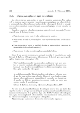 296 Apéndice B. Colores en HTML
B.4. Consejos sobre el uso de colores
Los colores son una gran ayuda a la hora de comunicar un mensaje. Una página
web en blanco y negro es aburrida y monótona, pero una página con colores divierte
y mejora su lectura. Sin embargo, el mal uso de los colores puede destruir el mensaje
que se quiere comunicar, ya que el usuario abandona la página web sin consultar su
contenido.
Cuando se emplee un color, hay que pensar para qué se está empleando. Un color
se puede usar de distintas formas:
Para etiquetar: en ese caso, el color actúa como un nombre.
Para medir: el color se puede emplear para representar medidas (escala de co-
lores).
Para representar o imitar la realidad: el color se puede emplear como una re-
presentación de la realidad (metáfora).
Para decorar: el color se puede emplear para añadir belleza.
Sobre el mal uso de los colores, es adecuado recordar el comentario que hacía
Edward R. Tufte en 1990, poco antes del nacimiento de la web (pero que se puede
aplicar sin problema a las páginas web):
Color's multidimensionality can also enliven and inform what users must
face at computer terminals, although some color applied to display screens
has made what should be a straightforward tool into something that looks
like a grim parody of a video game.
La multidimensionalidad del color también puede alegrar e informar aque-
llo que los usuarios tienen que afrontar delante de un ordenador, aunque
algunos colores aplicados en las pantallas de ordenador han transforma-
do aquello que debía ser una simple herramienta en algo que parece una
grotesca parodia de un videojuego.
Edward R. Tufte en Envisioning Information, Graphics Press, 1990
Por otro lado, la capacidad humana de distinguir colores tiene un límite. Los
expertos en color se cree que pueden distinguir aproximadamente un millón de colores,
mientras que la mayoría de la gente no llega a los 20.000. Un límite adecuado para
una página web es emplear 20 colores distintos como máximo (sin contar, claro está,
los colores que se emplean en las imágenes o fotografías).
Algunos consejos básicos sobre el uso de los colores son los siguientes:
 