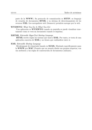 xxviii Índice de acrónimos
parte de la WWW). Su protocolo de comunicación es HTTP, su lenguaje
de creación de documentos HTML y su sistema de direccionamiento de los
recursos URL. Los navegadores web (browsers) permiten navegar por la web.
WYSIWYG What You See Is What You Get
Una aplicación es WYSIWYG cuando en pantalla se puede visualizar exac-
tamente como se verá un documento cuando se imprima.
XHTML Extensible HyperText Markup Language
HTML escrito según las normas que marca XML. Por tanto, se trata de una
aplicación concreta de XML y no tienen que confundirse entre sí.
XML Extensible Markup Language
Metalenguaje de etiquetado basado en SGML. Diseñado especícamente para
la WWW por W3C. Permite que un usuario diseñe sus propias etiquetas, con
sus atributos y las reglas de construcción de documentos (sintaxis).
 