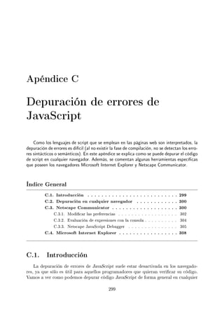Apéndice C
Depuración de errores de
JavaScript
Como los lenguajes de script que se emplean en las páginas web son interpretados, la
depuración de errores es difícil (al no existir la fase de compilación, no se detectan los erro-
res sintácticos o semánticos). En este apéndice se explica como se puede depurar el código
de script en cualquier navegador. Además, se comentan algunas herramientas especícas
que poseen los navegadores Microsoft Internet Explorer y Netscape Communicator.
Índice General
C.1. Introducción . . . . . . . . . . . . . . . . . . . . . . . . . . 299
C.2. Depuración en cualquier navegador . . . . . . . . . . . . 300
C.3. Netscape Communicator . . . . . . . . . . . . . . . . . . . 300
C.3.1. Modicar las preferencias . . . . . . . . . . . . . . . . . . 302
C.3.2. Evaluación de expresiones con la consola . . . . . . . . . . 304
C.3.3. Netscape JavaScript Debugger . . . . . . . . . . . . . . . 305
C.4. Microsoft Internet Explorer . . . . . . . . . . . . . . . . . 308
C.1. Introducción
La depuración de errores de JavaScript suele estar desactivada en los navegado-
res, ya que sólo es útil para aquellos programadores que quieran vericar su código.
Vamos a ver como podemos depurar código JavaScript de forma general en cualquier
299
 