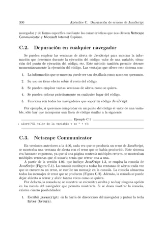 300 Apéndice C. Depuración de errores de JavaScript
navegador y de forma especíca mediante las características que nos ofrecen Netscape
Communicator y Microsoft Internet Explorer.
C.2. Depuración en cualquier navegador
Se pueden emplear las ventanas de alerta de JavaScript para mostrar la infor-
mación que deseemos durante la ejecución del código: valor de una variable, situa-
ción del punto de ejecución del código, etc. Este método también permite detener
momentáneamente la ejecución del código. Las ventajas que ofrece este sistema son:
1. La información que se muestra puede ser tan detallada como nosotros queramos.
2. Su uso no tiene efecto sobre el resto del código.
3. Se pueden emplear tantas ventanas de alerta como se quiera.
4. Se pueden colocar prácticamente en cualquier lugar del código.
5. Funciona con todos los navegadores que soporten código JavaScript.
Por ejemplo, si queremos comprobar en un punto del código el valor de una varia-
ble, sólo hay que incorporar una línea de código similar a la siguiente:
Ejemplo C.1
1 alert(El valor de la variable v es  + v);
C.3. Netscape Communicator
En versiones anteriores a la 4.06, cada vez que se producía un error de JavaScript,
se mostraba una ventana de alerta con el error que se había producido. Este sistema
era bastante engorroso, ya que si una página contenía múltiples errores, se mostraban
múltiples ventanas que el usuario tenía que cerrar una a una.
A partir de la versión 4.06, que incluye JavaScript 1.3, se emplea la consola de
JavaScript (Figura C.1). La consola sustituye a todas las ventanas de alerta: cada vez
que se encuentra un error, se escribe un mensaje en la consola. La consola almacena
todos los mensajes de error que se producen (Figura C.2). Además, la consola se puede
dejar abierta o cerrar y abrir tantas veces como se quiera.
Por defecto, la consola no se muestra: se encuentra oculta y no hay ninguna opción
en los menús del navegador que permita mostrarla. Si se desea mostrar la consola,
existen cuatro posibilidades:
1. Escribir javascript: en la barra de direcciones del navegador y pulsar la tecla
Enter (Return).
 