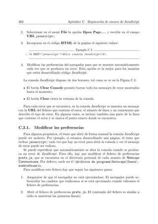 302 Apéndice C. Depuración de errores de JavaScript
2. Seleccionar en el menú File la opción Open Page.. . y escribir en el campo
URL javascript:.
3. Incorporar en el código HTML de la página el siguiente enlace:
Ejemplo C.2
1 A HREF=javascript:Abrir consola JavaScript/A.
4. Modicar las preferencias del navegador para que se muestre automáticamente
cada vez que se produzca un error. Esta opción es la mejor para los usuarios
que estén desarrollando código JavaScript.
La consola JavaScript dispone de dos botones, tal como se ve en la Figura C.1:
El botón Clear Console permite borrar todo los mensajes de error mostrados
hasta el momento.
El botón Close cierra la ventana de la consola.
Para cada error que se encuentra, en la consola JavaScript se muestra un mensaje
con la URL del chero que contiene el error, el número de línea y un comentario que
describe el tipo de error. En algunos casos, se incluye también una parte de la línea
que contiene el error y se marca el punto exacto donde se encuentra.
C.3.1. Modicar las preferencias
Para algunos propósitos, el tener que abrir de forma manual la consola JavaScript
puede ser molesto. Por ejemplo, si estamos desarrollando una página, el tener que
teclear javascript: cada vez que hay un error para abrir la consola y ver el mensaje
de error puede ser tedioso.
Se puede especicar que automáticamente se abra la consola cuando se produz-
ca un error de JavaScript. Para ello, hay que modicar el chero de preferencias
prefs.js, que se encuentra en el directorio personal de cada usuario de Netscape
Communicator. Por defecto, suele ser C:Archivos de programaNetscapeUsers-
nombreUsuario.
Para modicar este chero hay que seguir los siguientes pasos:
1. Asegurarse de que el navegador no está ejecutándose. El navegador puede so-
brescribir los cambios que realicemos si se está ejecutando cuando editemos el
chero de preferencias.
2. Abrir el chero de preferencias prefs.js. El contenido del chero es similar a
(sólo se muestran las primeras líneas):
 