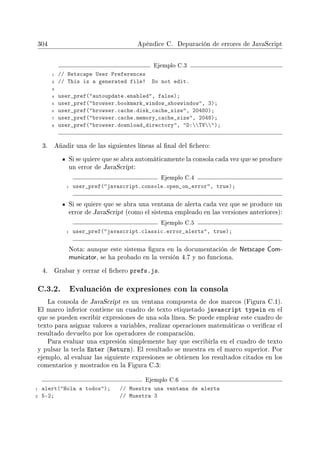 304 Apéndice C. Depuración de errores de JavaScript
Ejemplo C.3
1 // Netscape User Preferences
2 // This is a generated file! Do not edit.
3
4 user_pref(autoupdate.enabled, false);
5 user_pref(browser.bookmark_window_showwindow, 3);
6 user_pref(browser.cache.disk_cache_size, 20480);
7 user_pref(browser.cache.memory_cache_size, 2048);
8 user_pref(browser.download_directory, D:TV);
3. Añadir una de las siguientes líneas al nal del chero:
Si se quiere que se abra automáticamente la consola cada vez que se produce
un error de JavaScript:
Ejemplo C.4
1 user_pref(javascript.console.open_on_error, true);
Si se quiere que se abra una ventana de alerta cada vez que se produce un
error de JavaScript (como el sistema empleado en las versiones anteriores):
Ejemplo C.5
1 user_pref(javascript.classic.error_alerts, true);
Nota: aunque este sistema gura en la documentación de Netscape Com-
municator, se ha probado en la versión 4.7 y no funciona.
4. Grabar y cerrar el chero prefs.js.
C.3.2. Evaluación de expresiones con la consola
La consola de JavaScript es un ventana compuesta de dos marcos (Figura C.1).
El marco inferior contiene un cuadro de texto etiquetado javascript typein en el
que se pueden escribir expresiones de una sola línea. Se puede emplear este cuadro de
texto para asignar valores a variables, realizar operaciones matemáticas o vericar el
resultado devuelto por los operadores de comparación.
Para evaluar una expresión simplemente hay que escribirla en el cuadro de texto
y pulsar la tecla Enter (Return). El resultado se muestra en el marco superior. Por
ejemplo, al evaluar las siguiente expresiones se obtienen los resultados citados en los
comentarios y mostrados en la Figura C.3:
Ejemplo C.6
1 alert(Hola a todos); // Muestra una ventana de alerta
2 5-2; // Muestra 3
 