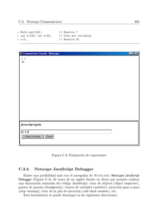 C.3. Netscape Communicator 305
3 Math.sqrt(49); // Muestra 7
4 var a=100; var b=45; // Crea dos variables
5 a-b; // Muestra 55
Figura C.3: Evaluación de expresiones
C.3.3. Netscape JavaScript Debugger
Existe una posibilidad más con el navegador de Netscape: Netscape JavaScript
Debugger (Figura C.4). Se trata de un applet (hecho en Java) que permite realizar
una depuración avanzada del código JavaScript: visor de objetos (object inspector),
puntos de parada (breakpoints), visores de variables (watches), ejecución paso a paso
(step running), visor de la pila de ejecución (call stack window), etc.
Esta herramienta se puede descargar en las siguientes direcciones:
 