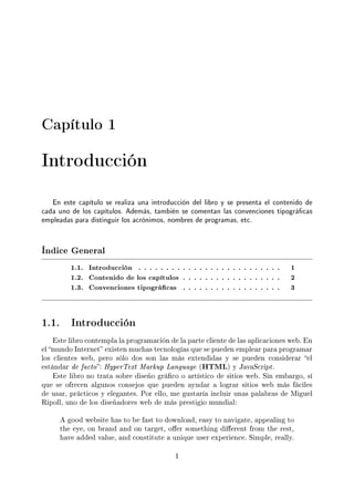 Capítulo 1
Introducción
En este capítulo se realiza una introducción del libro y se presenta el contenido de
cada uno de los capítulos. Además, también se comentan las convenciones tipográcas
empleadas para distinguir los acrónimos, nombres de programas, etc.
Índice General
1.1. Introducción . . . . . . . . . . . . . . . . . . . . . . . . . . 1
1.2. Contenido de los capítulos . . . . . . . . . . . . . . . . . . 2
1.3. Convenciones tipográcas . . . . . . . . . . . . . . . . . . 3
1.1. Introducción
Este libro contempla la programación de la parte cliente de las aplicaciones web. En
el mundo Internet existen muchas tecnologías que se pueden emplear para programar
los clientes web, pero sólo dos son las más extendidas y se pueden considerar el
estándar de facto: HyperText Markup Language (HTML) y JavaScript.
Este libro no trata sobre diseño gráco o artístico de sitios web. Sin embargo, sí
que se ofrecen algunos consejos que pueden ayudar a lograr sitios web más fáciles
de usar, prácticos y elegantes. Por ello, me gustaría incluir unas palabras de Miguel
Ripoll, uno de los diseñadores web de más prestigio mundial:
A good website has to be fast to download, easy to navigate, appealing to
the eye, on brand and on target, oer something dierent from the rest,
have added value, and constitute a unique user experience. Simple, really.
1
 