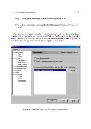 C.3. Netscape Communicator 307
http://developer.netscape.com/software/jsdebug.html.
http://home.netscape.com/eng/Tools/JSDebugger/relnotes/relnotes-
11.html.
Para poderlo descargar e instalar, es necesario tener activada la opción Smar-
tUpdate. Se accede a ella a través del menú Edit → Preferences → Advanced →
SmartUpdate y se tiene que activar la casilla Enable SmartUpdate (Figura C.5).
El sistema de descarga e instalación de este applet es automático.
Figura C.5: SmartUpdate en Netscape Communicator
 