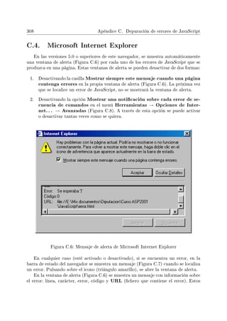 308 Apéndice C. Depuración de errores de JavaScript
C.4. Microsoft Internet Explorer
En las versiones 5.0 o superiores de este navegador, se muestra automáticamente
una ventana de alerta (Figura C.6) por cada uno de los errores de JavaScript que se
produzca en una página. Estas ventanas de alerta se pueden desactivar de dos formas:
1. Desactivando la casilla Mostrar siempre este mensaje cuando una página
contenga errores en la propia ventana de alerta (Figura C.6). La próxima vez
que se localice un error de JavaScript, no se mostrará la ventana de alerta.
2. Desactivando la opción Mostrar una noticación sobre cada error de se-
cuencia de comandos en el menú Herramientas → Opciones de Inter-
net. .. → Avanzadas (Figura C.8). A través de esta opción se puede activar
o desactivar tantas veces como se quiera.
Figura C.6: Mensaje de alerta de Microsoft Internet Explorer
En cualquier caso (esté activado o desactivado), si se encuentra un error, en la
barra de estado del navegador se muestra un mensaje (Figura C.7) cuando se localiza
un error. Pulsando sobre el icono (triángulo amarillo), se abre la ventana de alerta.
En la ventana de alerta (Figura C.6) se muestra un mensaje con información sobre
el error: línea, carácter, error, código y URL (chero que contiene el error). Estos
 
