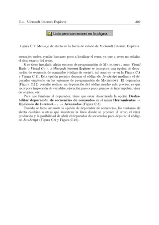 C.4. Microsoft Internet Explorer 309
Figura C.7: Mensaje de alerta en la barra de estado de Microsoft Internet Explorer
mensajes suelen ayudar bastante poco a localizar el error, ya que a veces no señalan
el sitio exacto del error.
Si se tiene instalado algún entorno de programación de Microsoft, como Visual
Basic o Visual C++, a Microsoft Internet Explorer se incorpora una opción de depu-
ración de secuencia de comandos (código de script), tal como se ve en la Figura C.8
y Figura C.11. Esta opción permite depurar el código de JavaScript mediante el de-
purador empleado en los entornos de programación de Microsoft. El depurador
(Figura C.12) permite realizar un depuración del código mucho más precisa, ya que
incorpora inspección de variables, ejecución paso a paso, puntos de interrupción, visor
de objetos, etc.
Para que funcione el depurador, tiene que estar desactivada la opción Desha-
bilitar depuración de secuencias de comandos en el menú Herramientas →
Opciones de Internet. . . → Avanzadas (Figura C.8).
Cuando se tiene activada la opción de depurador de secuencias, las ventanas de
alerta cambian a otras que muestran la línea donde se produce el error, el error
producido y la posibilidad de abrir el depurador de secuencias para depurar el código
de JavaScript (Figura C.9 y Figura C.10).
 