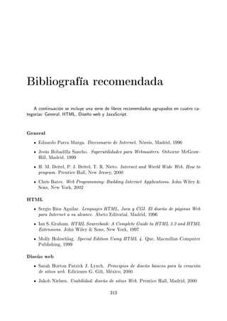 Bibliografía recomendada
A continuación se incluye una serie de libros recomendados agrupados en cuatro ca-
tegorías: General, HTML, Diseño web y JavaScript.
General
Eduardo Parra Murga. Diccionario de Internet. Nóesis, Madrid, 1996
Jesús Bobadilla Sancho. Superutilidades para Webmasters. Osborne McGraw-
Hill, Madrid, 1999
H. M. Deitel, P. J. Deitel, T. R. Nieto. Internet and World Wide Web. How to
program. Prentice Hall, New Jersey, 2000
Chris Bates. Web Programming: Building Internet Applications. John Wiley 
Sons, New York, 2002
HTML
Sergio Ríos Aguilar. Lenguajes HTML, Java y CGI. El diseño de páginas Web
para Internet a su alcance. Abeto Editorial, Madrid, 1996
Ian S. Graham. HTML Sourcebook: A Complete Guide to HTML 3.2 and HTML
Extensions. John Wiley  Sons, New York, 1997
Molly Holzschlag. Special Edition Using HTML 4. Que, Macmillan Computer
Publishing, 1999
Diseño web
Sarah Horton Patrick J. Lynch. Principios de diseño básicos para la creación
de sitios web. Ediciones G. Gili, México, 2000
Jakob Nielsen. Usabilidad: diseño de sitios Web. Prentice Hall, Madrid, 2000
313
 