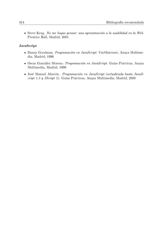 314 Bibliografía recomendada
Steve Krug. No me hagas pensar: una aproximación a la usabilidad en la Web.
Prentice Hall, Madrid, 2001
JavaScript
Danny Goodman. Programación en JavaScript. Vía@Internet, Anaya Multime-
dia, Madrid, 1996
Oscar González Moreno. Programación en JavaScript. Guías Prácticas, Anaya
Multimedia, Madrid, 1998
José Manuel Alarcón. Programación en JavaScript (actualizada hasta JavaS-
cript 1.3 y JScript 5). Guías Prácticas, Anaya Multimedia, Madrid, 2000
 
