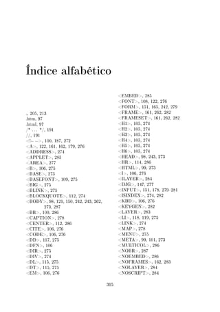 Índice alfabético
., 205, 213
.htm, 97
.html, 97
/* . . . */, 191
//, 191
!-- --, 100, 187, 272
A, 122, 161, 162, 179, 276
ADDRESS, 274
APPLET, 285
AREA, 277
B, 106, 275
BASE, 273
BASEFONT, 109, 275
BIG, 275
BLINK, 275
BLOCKQUOTE, 112, 274
BODY, 98, 121, 150, 242, 243, 262,
273, 287
BR, 100, 286
CAPTION, 278
CENTER, 112, 286
CITE, 106, 276
CODE, 106, 276
DD, 117, 275
DFN, 106
DIR, 275
DIV, 274
DL, 115, 275
DT, 115, 275
EM, 106, 276
EMBED, 285
FONT, 108, 122, 276
FORM, 151, 165, 242, 279
FRAME, 161, 262, 282
FRAMESET, 161, 262, 282
H1, 105, 274
H2, 105, 274
H3, 105, 274
H4, 105, 274
H5, 105, 274
H6, 105, 274
HEAD, 98, 243, 273
HR, 114, 286
HTML, 99, 273
I, 106, 276
ILAYER, 284
IMG, 147, 277
INPUT, 151, 178, 279281
ISINDEX, 274, 282
KBD, 106, 276
KEYGEN, 282
LAYER, 283
LI, 118, 119, 275
LINK, 274
MAP, 278
MENU, 275
META, 99, 101, 273
MULTICOL, 286
NOBR, 287
NOEMBED, 286
NOFRAMES, 162, 283
NOLAYER, 284
NOSCRIPT, 284
315
 