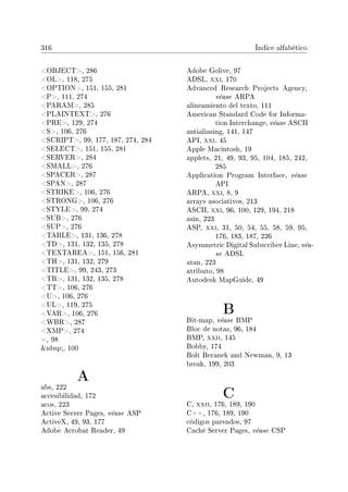 316 Índice alfabético
OBJECT, 286
OL, 118, 275
OPTION, 151, 155, 281
P, 111, 274
PARAM, 285
PLAINTEXT, 276
PRE, 129, 274
S, 106, 276
SCRIPT, 99, 177, 187, 274, 284
SELECT, 151, 155, 281
SERVER, 284
SMALL, 276
SPACER, 287
SPAN, 287
STRIKE, 106, 276
STRONG, 106, 276
STYLE, 99, 274
SUB, 276
SUP, 276
TABLE, 131, 136, 278
TD, 131, 132, 135, 278
TEXTAREA, 151, 156, 281
TH, 131, 132, 279
TITLE, 99, 243, 273
TR, 131, 132, 135, 278
TT, 106, 276
U, 106, 276
UL, 119, 275
VAR, 106, 276
WBR, 287
XMP, 274
=, 98
nbsp;, 100
A
abs, 222
accesibilidad, 172
acos, 223
Active Server Pages, véase ASP
ActiveX, 49, 93, 177
Adobe Acrobat Reader, 49
Adobe Golive, 97
ADSL, xxi, 170
Advanced Research Projects Agency,
véase ARPA
alineamiento del texto, 111
American Standard Code for Informa-
tion Interchange, véase ASCII
antialiasing, 141, 147
API, xxi, 45
Apple Macintosh, 19
applets, 21, 49, 93, 95, 104, 185, 242,
285
Application Program Interface, véase
API
ARPA, xxi, 8, 9
arrays asociativos, 213
ASCII, xxi, 96, 100, 129, 194, 218
asin, 223
ASP, xxi, 31, 50, 54, 55, 58, 59, 95,
176, 183, 187, 226
Asymmetric Digital Subscriber Line, véa-
se ADSL
atan, 223
atributo, 98
Autodesk MapGuide, 49
B
Bit-map, véase BMP
Bloc de notas, 96, 184
BMP, xxii, 145
Bobby, 174
Bolt Beranek and Newman, 9, 13
break, 199, 203
C
C, xxii, 176, 189, 190
C++, 176, 189, 190
códigos pareados, 97
Caché Server Pages, véase CSP
 