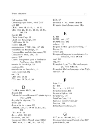 Índice alfabético 317
Calculadora, 293
Cascading Style Sheets, véase CSS
ceil, 223
CERN, xxii, 14, 1719, 21, 22, 93
CGI, xxii, 26, 28, 31, 49, 50, 59, 95,
183, 226
charAt, 217
Claris Home Page, 97
Client-side JavaScript, 182
ColdFusion, 31, 50
colores, 121, 289
comentario en HTML, 100, 187, 272
comentario en JavaScript, 191
Common Gateway Interface, véase CGI
Compuserve, xxiii, xxv, 145
concat, 217
Conseil Européenne pour le Recherche
Nucléaire, véase CERN
consola de JavaScript, 300
continue, 205
controles de un formulario, 151
Core JavaScript, 182
cos, 224
CSP, xxii, 58, 59
CSS, xxii, 29, 34, 49, 93
D
DARPA, véase ARPA, 93
default, 199
Defense Advanced Research Projects Agency,
véase ARPA
degradación elegante, 174
delete, 216
depuración de errores, 299
DHTML, xxii, 34, 49, 93, 95, 177, 183,
283
DLL, xxiii, 50
do . . . while, 200, 201
document, 240, 242
Document Object Model, véase DOM
DOM, xxiii, 177, 182, 205, 226, 239
DOS, 97
Dynamic HTML, véase DHTML
Dynamic Link Library, véase DLL
E
E, 223
ECMA, xxiii, 187
ECMAScript, 187
enlaces, 122
Enquire-Within-Upon-Everything, 17
Erwise, 18
escape, 212
European Computer Manufacturers As-
sociation, véase ECMA
eval, 210
exp, 224
Extensible HyperText Markup Langua-
ge, véase XHTML
Extensible Markup Language, véase XML
extranet, 53
F
oor, 224
for, 200
for(. . . in . . . ), 205, 213
formatos físicos, 106
formatos lógicos, 106
formularios, 150
fromCharCode, 218
funciones constructoras, 214
function, 208
FutureWave Software, 34
G
GIF, xxiii, 140143, 145, 147
Graphics Interchange Format, véase GIF
guía de estilo, 168
 