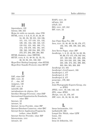 318 Índice alfabético
H
hiperenlaces, 122
history, 240, 255
Hojas de estilo en cascada, véase CSS
HTML, xxiii, 13, 6, 15, 21, 31, 34, 48
54, 62, 65, 93101, 104106,
111, 115, 117119, 121, 122,
129, 131, 134, 138, 140, 147,
150152, 155, 163, 168, 171,
174, 176178, 183, 185, 187,
192, 240, 242244, 262, 272,
273, 277, 284, 290, 294, 302
HTML dinámico, véase DHTML
HTTP, xxiii, 6, 15, 4850, 52, 53, 55,
56, 58, 94, 101, 102, 258
HyperText Markup Language, véase HTML
HyperText Transfer Protocol, véase HTTP
I
IAP, véase ISP
IDC, xxiv, 31
if . . . else, 197
imágenes, 140
IMP, xxiv, 9
indexOf, 220
inicializadores de objetos, 214
Interface Message Processor, véase IMP
International Organization for Standards,
véase ISO
Internet, 52
internet, 52
Internet Access Provider, véase ISP
Internet Database Connector, véase IDC
Internet Server Application Program In-
terface, véase ISAPI
Internet Service Provider, véase ISP
Intersystems, xxii
intranet, 53
ISAPI, xxiv, 50
isFinite, 210
isNaN, 211
ISO, xxiv, 187, 212
ISP, xxiv, 52
J
Jasc Paint Shop Pro, 290
Java, xxiv, 21, 48, 49, 54, 93, 176, 177,
183, 184, 189, 190, 258, 285,
305
Java Server Pages, véase JSP
JavaScript, 1, 3, 21, 4850, 54, 62, 93,
95, 96, 175177, 179, 182184,
187, 189192, 197, 200, 209,
210, 213216, 222, 226, 236,
240, 249, 274, 284, 299, 300,
302, 304, 305, 308, 309
JavaScript 2.0, 184
JavaScript's LiveConnect, 183
JavaScript1.1, 177
JavaScript1.2, 177
JavaScript1.3, 177
javascript:, 179, 302
joe, 184
Joint Photographic Experts Group, véa-
se JPEG
JPEG, xxiv, 19, 140, 143, 145
JPG, véase JPEG
JScript, xxi, 21, 176, 187
JSP, xxiv, 31, 50, 56, 58, 183
L
líneas horizontales, 114
lastIndexOf, 220
Lempel Zev Welch, véase LZW
Linux, 184
listas, 115
listas de denición, 115
 