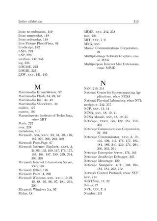 Índice alfabético 319
listas no ordenadas, 119
listas numeradas, 118
listas ordenadas, 118
Live Picture PhotoVista, 49
LiveScript, 182
LN10, 223
LN2, 223
location, 242, 256
log, 224
LOG10E, 223
LOG2E, 223
LZW, xxv, 141, 145
M
Macromedia DreamWeaver, 97
Macromedia Flash, 34, 49, 62
Macromedia Inc., 34, 49
Macromedia Shockwave, 49
mailto:, 127
marcos, 160
Massachusetts Institute of Technology,
véase MIT
Math, 222
max, 224
metadatos, 101
Microsoft, xxi, xxiv, 23, 31, 50, 176,
187, 270, 290, 293, 309
Microsoft FrontPage, 97
Microsoft Internet Explorer, xxvi, 3,
21, 96, 103, 109, 147, 176, 177,
183, 184, 187, 189, 259, 294,
300, 309
Microsoft Internet Information Server,
xxiv, 50
Microsoft Oce, 176
Microsoft Paint, 4, 290
Microsoft Windows, xxii, xxiii, 19, 21,
49, 68, 69, 96, 97, 184, 261,
290
Microsoft Windows 3.x, 97
Midas, 18
MIME, xxv, 242, 258
min, 224
MIT, xxv, 79
MNG, xxv
Mosaic Communications Corporation,
21
Multiple-image Network Graphics, véa-
se MNG
Multipurpose Internet Mail Extensions,
véase MIME
N
NaN, 210, 211
National Center for Supercomputing Ap-
plications, véase NCSA
National Physical Laboratory, véase NPL
navigator, 242, 257
NCP, xxv, 13, 14
NCSA, xxv, 18, 19, 21
NCSA Mosaic, xxv, 18, 19, 21
Netscape, xxvii, 176, 182, 187, 270,
305
Netscape Communications Corporation,
21, 182
Netscape Communicator, xxvi, 3, 19,
105, 109, 147, 176, 177, 183,
184, 189, 240, 259, 274, 294,
300, 302, 304
Netscape Enterprise Server, 176, 183
Netscape JavaScript Debugger, 305
Netscape Messenger, 129
Netscape Navigator, 4, 21, 103, 104,
182, 184, 262, 272
Network Control Protocol, véase NCP
new, 214
NeXTStep, 17, 22
Nexus, 22
NPL, xxv, 7, 8
Number, 211
 