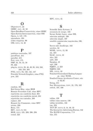 320 Índice alfabético
O
Objective-C, 22
ODBC, xxv, 45, 58
Open DataBase Connectivity, véase ODBC
Open System Interconnection, véase OSI
Opera, 4, 147, 176
operadores, 195
orden etiquetas, 99
OSI, xxvi, 14, 48
P
palabras reservadas, 197
parseFloat, 211
parseInt, 211
Perl, xxii, 175
PHP, 31, 50, 55, 58
PI, 223
plug-in, xxvii, 28, 48, 49, 95, 104, 242,
243, 258, 285
PNG, xxvi, 94, 140, 145, 147
Portable Network Graphics, véase PNG
pow, 225
R
random, 225
Red Green Blue, véase RGB
Remote Procedure Call, véase RPC
repetición con condición nal, 202
repetición con condición inicial, 201
repetición con contador, 200
replace, 221
Request for Comments, véase RFC
return, 209
Rexx, 175
RFC, xxvi, 9, 101
RGB, xxvi, 121, 289, 290, 294
round, 225
RPC, xxvi, 45
S
Scientic Data Systems, 9
secuencia de escape, 100
Secure Socket Layer, véase SSL
selección múltiple, 198
selección simple, 197
sensible a minúsculas/mayúsculas, 190,
249
Server-side JavaScript, 182
servlets, 50
SGML, xxvii, 15, 93
sin, 224
SLAC, xxvii, 18
slice, 221
split, 222
Spyglass, 21
sqrt, 226
SQRT1_2, 223
SQRT2, 223
SSL, xxvii, 53
Standard Generalized Markup Langua-
ge, véase SGML
Stanford Linear Accelerator Center, véa-
se SLAC
String, 211
Sun Microsystems, xxiv, 21, 176, 182
switch, 197, 198
T
tablas, 129
tablas como marcos, 138
tablas invisibles, 134
tan, 224
TCP/IP, xxvii, 6, 14, 48, 53
The Interactive Advertising Bureau, 142
The RAND Corporation, 79
this, 215
 