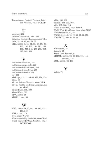 Índice alfabético 321
Transmission Control Protocol/Inter-
net Protocol, véase TCP/IP
U
unescape, 212
Unisys Corporation, xxv, 145
Universal Resource Locator, véase URL
Unix, 18, 19, 49, 68, 69, 97
URL, xxvii, 6, 15, 51, 66, 68, 69, 98,
100, 102, 129, 151, 161, 165,
179, 242, 243, 255257, 263,
265, 302, 308
V
validación alfabética, 228
validación campo nulo, 226
validación de formularios, 226
validación de una fecha, 235
validación numérica, 231
var, 191
VBScript, xxi, 21, 4850, 175, 176, 179
Viola, 18
Virtual Private Network, véase VPN
Virtual Reality Modeling Language, véa-
se VRML
Visual Basic, 176, 309
Visual C++, 309
VPN, xxvii, 53
VRML, xxvii, 49
W
W3C, xxvii, 21, 93, 94, 104, 145, 172
174, 240
WAI, xxvii, 173
Web, véase WWW
Web Accessibility Initiative, véase WAI
What You See Is What You Get, véase
WYSIWYG
while, 200, 202
window, 242, 259, 262
with, 205, 206, 213
World Wide Web, véase WWW
World Wide Web Consortium, véase W3C
WorldWideWeb, 17, 22
WWW, xxvii, 2, 18, 19, 53, 93, 94, 173
WYSIWYG, xxviii, 22, 96
X
X-Windows, 18
Xanadu, 17
Xerox Data Systems, 9
XHTML, xxviii, 94, 98, 104, 111, 115,
117119, 155
XML, xxviii, 94, 104
Y
Yahoo, 71
 