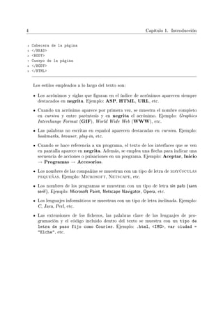 4 Capítulo 1. Introducción
4 Cabecera de la página
5 /HEAD
6 BODY
7 Cuerpo de la página
8 /BODY
9 /HTML
Los estilos empleados a lo largo del texto son:
Los acrónimos y siglas que guran en el índice de acrónimos aparecen siempre
destacados en negrita. Ejemplo: ASP, HTML, URL, etc.
Cuando un acrónimo aparece por primera vez, se muestra el nombre completo
en cursiva y entre paréntesis y en negrita el acrónimo. Ejemplo: Graphics
Interchange Format (GIF), World Wide Web (WWW), etc.
Las palabras no escritas en español aparecen destacadas en cursiva. Ejemplo:
bookmarks, browser, plug-in, etc.
Cuando se hace referencia a un programa, el texto de los interfaces que se ven
en pantalla aparece en negrita. Además, se emplea una echa para indicar una
secuencia de acciones o pulsaciones en un programa. Ejemplo: Aceptar, Inicio
→ Programas → Accesorios.
Los nombres de las compañías se muestran con un tipo de letra de mayúsculas
pequeñas. Ejemplo: Microsoft, Netscape, etc.
Los nombres de los programas se muestran con un tipo de letra sin palo (sans
serif). Ejemplo: Microsoft Paint, Netscape Navigator, Opera, etc.
Los lenguajes informáticos se muestran con un tipo de letra inclinada. Ejemplo:
C, Java, Perl, etc.
Las extensiones de los cheros, las palabras clave de los lenguajes de pro-
gramación y el código incluido dentro del texto se muestra con un tipo de
letra de paso fijo como Courier. Ejemplo: .html, IMG, var ciudad =
Elche, etc.
 