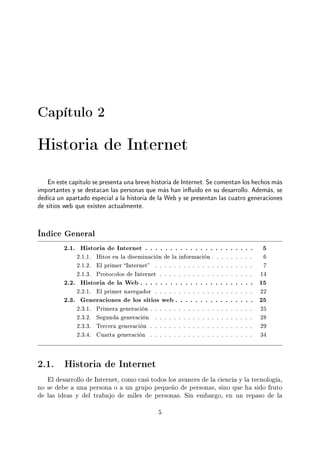 Capítulo 2
Historia de Internet
En este capítulo se presenta una breve historia de Internet. Se comentan los hechos más
importantes y se destacan las personas que más han inuido en su desarrollo. Además, se
dedica un apartado especial a la historia de la Web y se presentan las cuatro generaciones
de sitios web que existen actualmente.
Índice General
2.1. Historia de Internet . . . . . . . . . . . . . . . . . . . . . . 5
2.1.1. Hitos en la diseminación de la información . . . . . . . . . 6
2.1.2. El primer Internet . . . . . . . . . . . . . . . . . . . . . 7
2.1.3. Protocolos de Internet . . . . . . . . . . . . . . . . . . . . 14
2.2. Historia de la Web . . . . . . . . . . . . . . . . . . . . . . . 15
2.2.1. El primer navegador . . . . . . . . . . . . . . . . . . . . . 22
2.3. Generaciones de los sitios web . . . . . . . . . . . . . . . . 25
2.3.1. Primera generación . . . . . . . . . . . . . . . . . . . . . . 25
2.3.2. Segunda generación . . . . . . . . . . . . . . . . . . . . . 28
2.3.3. Tercera generación . . . . . . . . . . . . . . . . . . . . . . 29
2.3.4. Cuarta generación . . . . . . . . . . . . . . . . . . . . . . 34
2.1. Historia de Internet
El desarrollo de Internet, como casi todos los avances de la ciencia y la tecnología,
no se debe a una persona o a un grupo pequeño de personas, sino que ha sido fruto
de las ideas y del trabajo de miles de personas. Sin embargo, en un repaso de la
5
 