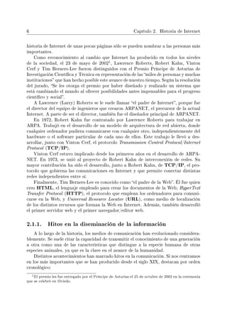 6 Capítulo 2. Historia de Internet
historia de Internet de unas pocas páginas sólo se pueden nombrar a las personas más
importantes.
Como reconocimiento al cambio que Internet ha producido en todos los niveles
de la sociedad, el 23 de mayo de 2002
1, Lawrence Roberts, Robert Kahn, Vinton
Cerf y Tim Berners-Lee fueron distinguidos con el Premio Príncipe de Asturias de
Investigación Cientíca y Técnica en representación de las miles de personas y muchas
instituciones que han hecho posible este avance de nuestro tiempo. Según la resolución
del jurado, Se les otorga el premio por haber diseñado y realizado un sistema que
está cambiando el mundo al ofrecer posibilidades antes impensables para el progreso
cientíco y social.
A Lawrence (Larry) Roberts se le suele llamar el padre de Internet, porque fue
el director del equipo de ingenieros que crearon ARPANET, el precursor de la actual
Internet. A parte de ser el director, también fue el diseñador principal de ARPANET.
En 1972, Robert Kahn fue contratado por Lawrence Roberts para trabajar en
ARPA. Trabajó en el desarrollo de un modelo de arquitectura de red abierta, donde
cualquier ordenador pudiera comunicarse con cualquier otro, independientemente del
hardware o el software particular de cada uno de ellos. Este trabajo le llevó a des-
arrollar, junto con Vinton Cerf, el protocolo Transmission Control Protocol/Internet
Protocol (TCP/IP).
Vinton Cerf estuvo implicado desde los primeros años en el desarrollo de ARPA-
NET. En 1973, se unió al proyecto de Robert Kahn de interconexión de redes. Su
mayor contribución ha sido el desarrollo, junto a Robert Kahn, de TCP/IP, el pro-
tocolo que gobierna las comunicaciones en Internet y que permite conectar distintas
redes independientes entre sí.
Finalmente, Tim Berners-Lee es conocido como el padre de la Web. Él fue quien
creo HTML, el lenguaje empleado para crear los documentos de la Web; HyperText
Transfer Protocol (HTTP), el protocolo que emplean los ordenadores para comuni-
carse en la Web, y Universal Resource Locator (URL), como medio de localización
de los distintos recursos que forman la Web en Internet. Además, también desarrolló
el primer servidor web y el primer navegador/editor web.
2.1.1. Hitos en la diseminación de la información
A lo largo de la historia, los medios de comunicación han evolucionado considera-
blemente. Se suele citar la capacidad de transmitir el conocimiento de una generación
a otra como una de las características que distingue a la especie humana de otras
especies animales, ya que es la clave en el avance de la humanidad.
Distintos acontecimientos han marcado hitos en la comunicación. Si nos centramos
en los más importantes que se han producido desde el siglo XIX, destacan por orden
cronológico:
1El premio les fue entregado por el Príncipe de Asturias el 25 de octubre de 2002 en la ceremonia
que se celebró en Oviedo.
 