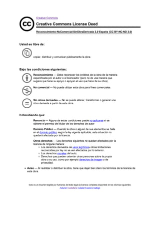 Creative Commons
Creative Commons License Deed
Reconocimiento-NoComercial-SinObraDerivada 3.0 España (CC BY-NC-ND 3.0)
Usted es libre de:
Bajo las condiciones siguientes:
Entendiendo que:
Aviso — Al reutilizar o distribuir la obra, tiene que dejar bien claro los términos de la licencia de
esta obra.
Esto es un resumen legible por humanos del texto legal (la licencia completa) disponible en los idiomas siguientes:
Asturian Castellano Catalán Euskera Gallego
copiar, distribuir y comunicar públicamente la obra
Reconocimiento — Debe reconocer los créditos de la obra de la manera
especificada por el autor o el licenciador (pero no de una manera que
sugiera que tiene su apoyo o apoyan el uso que hace de su obra).
No comercial — No puede utilizar esta obra para fines comerciales.
Sin obras derivadas — No se puede alterar, transformar o generar una
obra derivada a partir de esta obra.
Renuncia — Alguna de estas condiciones puede no aplicarse si se
obtiene el permiso del titular de los derechos de autor
Dominio Público — Cuando la obra o alguno de sus elementos se halle
en el dominio público según la ley vigente aplicable, esta situación no
quedará afectada por la licencia.
Otros derechos — Los derechos siguientes no quedan afectados por la
licencia de ninguna manera:
Los derechos derivados de usos legítimosu otras limitaciones
reconocidas por ley no se ven afectados por lo anterior.
Los derechos morales del auto;
Derechos que pueden ostentar otras personas sobre la propia
obra o su uso, como por ejemplo derechos de imagen o de
privacidad.
 