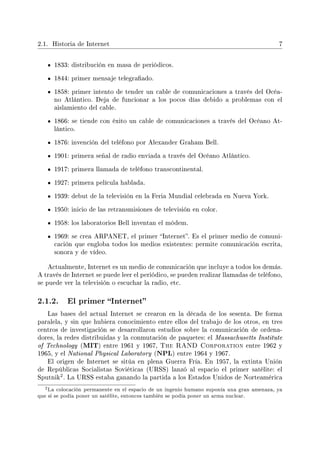 2.1. Historia de Internet 7
1833: distribución en masa de periódicos.
1844: primer mensaje telegraado.
1858: primer intento de tender un cable de comunicaciones a través del Océa-
no Atlántico. Deja de funcionar a los pocos días debido a problemas con el
aislamiento del cable.
1866: se tiende con éxito un cable de comunicaciones a través del Océano At-
lántico.
1876: invención del teléfono por Alexander Graham Bell.
1901: primera señal de radio enviada a través del Océano Atlántico.
1917: primera llamada de teléfono transcontinental.
1927: primera película hablada.
1939: debut de la televisión en la Feria Mundial celebrada en Nueva York.
1950: inicio de las retransmisiones de televisión en color.
1958: los laboratorios Bell inventan el módem.
1969: se crea ARPANET, el primer Internet. Es el primer medio de comuni-
cación que engloba todos los medios existentes: permite comunicación escrita,
sonora y de vídeo.
Actualmente, Internet es un medio de comunicación que incluye a todos los demás.
A través de Internet se puede leer el periódico, se pueden realizar llamadas de teléfono,
se puede ver la televisión o escuchar la radio, etc.
2.1.2. El primer Internet
Las bases del actual Internet se crearon en la década de los sesenta. De forma
paralela, y sin que hubiera conocimiento entre ellos del trabajo de los otros, en tres
centros de investigación se desarrollaron estudios sobre la comunicación de ordena-
dores, la redes distribuidas y la conmutación de paquetes: el Massachusetts Institute
of Technology (MIT) entre 1961 y 1967, The RAND Corporation entre 1962 y
1965, y el National Physical Laboratory (NPL) entre 1964 y 1967.
El origen de Internet se sitúa en plena Guerra Fría. En 1957, la extinta Unión
de Repúblicas Socialistas Soviéticas (URSS) lanzó al espacio el primer satélite: el
Sputnik
2. La URSS estaba ganando la partida a los Estados Unidos de Norteamérica
2La colocación permanente en el espacio de un ingenio humano suponía una gran amenaza, ya
que si se podía poner un satélite, entonces también se podía poner un arma nuclear.
 