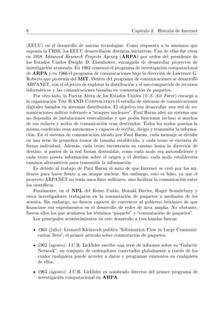 8 Capítulo 2. Historia de Internet
(EEUU) en el desarrollo de nuevas tecnologías. Como respuesta a la amenaza que
suponía la URSS, los EEUU desarrollaron distintas iniciativas. Una de ellas fue crear
en 1958 Advanced Research Projects Agency (ARPA) por orden del presidente de
los Estados Unidos Dwight D. Eisenhower, encargada de desarrollar proyectos de
investigación avanzada. En 1962 comenzó el programa de investigación computacional
de ARPA y en 1966 el programa de comunicaciones bajo la dirección de Lawrence G.
Roberts que provenía del MIT. Dentro del programa de comunicaciones se desarrolló
ARPANET, con el objetivo de explorar la distribución y el uso compartido de recursos
informáticos y las comunicaciones basadas en conmutación de paquetes.
Por otro lado, la Fuerza Aérea de los Estados Unidos (U.S. Air Force) encargó a
la organización The RAND Corporation el estudio de sistemas de comunicaciones
digitales basados en sistemas distribuidos. El objetivo era desarrollar una red de co-
municaciones militar tolerante a ataques nucleares. Paul Baran ideó un sistema que
no dependía de instalaciones centralizadas y que podía funcionar incluso si muchos
de sus enlaces y nodos de comunicación eran destruidos. Todos los nodos poseían la
misma condición: eran autónomos y capaces de recibir, dirigir y transmitir la informa-
ción. En el sistema de comunicación ideado por Paul Baran, cada mensaje se dividía
en una serie de pequeños trozos de tamaño establecido, y cada trozo se enviaría de
forma individual. Además, cada trozo encontraría su camino hasta la dirección de
destino: si partes de la red fueran destruidas, como cada nodo era autosuciente y
cada trozo poseía información sobre el origen y el destino, cada nodo establecería
caminos alternativos para transmitir la información.
Es debido al trabajo de Paul Baran el mito de que Internet se creó por los mi-
litares para hacer frente a un ataque nuclear. Sin embargo, esto es falso, ya que el
proyecto ARPANET no tenía unos nes militares, sino facilitar la comunicación entre
los cientícos.
Finalmente, en el NPL del Reino Unido, Donald Davies, Roger Scantlebury y
otros investigadores trabajaron en la conmutación de paquetes a mediados de los
sesenta. Sin embargo, no fueron capaces de convencer al gobierno británico de que
nanciase sus experimentos en el desarrollo de redes de área amplia. No obstante,
fueron ellos los que acuñaron los términos paquete y conmutación de paquetes.
Los principales acontecimientos en este desarrollo a tres bandas fueron:
1961 (julio): Leonard Kleinrock publica Information Flow in Large Communi-
cation Nets, el primer artículo sobre conmutación de paquetes.
1962 (agosto): J.C.R. Licklider escribe una serie de informes sobre su Galactic
Network: un conjunto de ordenadores conectados globalmente a través de los
cuales cualquiera puede acceder a datos y programas existentes en cualquiera
de ellos.
1962 (agosto): J.C.R. Licklider es nombrado director del primer programa de
investigación computacional en ARPA.
 