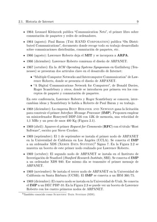 2.1. Historia de Internet 9
1964: Leonard Kleinrock publica Communication Nets, el primer libro sobre
conmutación de paquetes y redes de ordenadores.
1964 (agosto): Paul Baran (The RAND Corporation) publica On Distri-
buted Communications, documento donde recoge todo su trabajo desarrollado
sobre comunicaciones distribuidas, conmutación de paquetes, etc.
1966 (agosto): Lawrence Roberts deja el MIT y se incorpora a ARPA.
1966 (diciembre): Lawrence Roberts comienza el diseño de ARPANET.
1967 (octubre): En la ACM Operating Systems Symposium en Gatlinberg (Ten-
nessee) se presentan dos artículos clave en el desarrollo de Internet:
• Multiple Computer Networks and Intercomputer Communication de Law-
rence Roberts, donde se presenta el diseño de ARPANET.
• A Digital Communications Network for Computers, de Donald Davies,
Roger Scantlebury y otros, donde se introducen por primera vez los con-
ceptos de paquete y conmutación de paquetes.
En este conferencia, Lawrence Roberts y Roger Scantlebury se conocen, inter-
cambian ideas y Scantlebury le habla a Roberts de Paul Baran y su trabajo.
1968 (diciembre): La empresa Bolt Beranek and Newman gana la licitación
para construir el primer Interface Message Processor (IMP). Proponen emplear
un miniordenador Honeywell DDP-516 con 12K de memoria, una velocidad de
1,1 MHz y un peso de unos 400 Kg (Figura 2.1).
1969 (abril): Aparece el primer Request for Comments (RFC) con el título Host
Software, escrito por Steve Crocker.
1969 (septiembre): El 1 de septiembre se instala el primer nodo de ARPANET
en la Universidad de California en Los Ángeles (UCLA). Se conecta el IMP
a un ordenador XDS (Xerox Data Systems)
3 Sigma 7. En la Figura 2.2 se
muestra un boceto de este primer nodo realizado por Lawrence Roberts.
1969 (octubre): El segundo nodo de ARPANET se instala en el Instituto de
Investigación de Stanford (Stanford Research Institute, SRI). Se conecta el IMP
a un ordenador XDS 940. Ese mismo día se transmite el primer mensaje de
ARPANET.
1969 (noviembre): Se instala el tercer nodo de ARPANET en la Universidad de
California en Santa Bárbara (UCSB). El IMP se conecta a un IBM 360/75.
1969 (diciembre): El cuarto nodo se instala en la Universidad de Utah. Se conecta
el IMP a un DEC PDP-10. En la Figura 2.3 se puede ver un boceto de Lawrence
Roberts con los cuatro primeros nodos de ARPANET.
3También conocido como Scientific Data Systems (SDS).
 