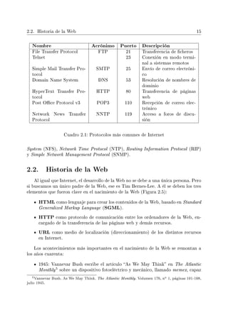 2.2. Historia de la Web 15
Nombre Acrónimo Puerto Descripción
File Transfer Protocol FTP 21 Transferencia de cheros
Telnet 23 Conexión en modo termi-
nal a sistemas remotos
Simple Mail Transfer Pro-
tocol
SMTP 25 Envío de correo electróni-
co
Domain Name System DNS 53 Resolución de nombres de
dominio
HyperText Transfer Pro-
tocol
HTTP 80 Transferencia de páginas
web
Post Oce Protocol v3 POP3 110 Recepción de correo elec-
trónico
Network News Transfer
Protocol
NNTP 119 Acceso a foros de discu-
sión
Cuadro 2.1: Protocolos más comunes de Internet
System (NFS), Network Time Protocol (NTP), Routing Information Protocol (RIP)
y Simple Network Management Protocol (SNMP).
2.2. Historia de la Web
Al igual que Internet, el desarrollo de la Web no se debe a una única persona. Pero
si buscamos un único padre de la Web, ese es Tim Bernes-Lee. A él se deben los tres
elementos que fueron clave en el nacimiento de la Web (Figura 2.5):
HTML como lenguaje para crear los contenidos de la Web, basado en Standard
Generalized Markup Language (SGML).
HTTP como protocolo de comunicación entre los ordenadores de la Web, en-
cargado de la transferencia de las páginas web y demás recursos.
URL como medio de localización (direccionamiento) de los distintos recursos
en Internet.
Los acontecimientos más importantes en el nacimiento de la Web se remontan a
los años cuarenta:
1945: Vannevar Bush escribe el artículo As We May Think en The Atlantic
Monthly
5 sobre un dispositivo fotoeléctrico y mecánico, llamado memex, capaz
5Vannevar Bush. As We May Think. The Atlantic Monthly. Volumen 176, no 1, páginas 101-108,
julio 1945.
 