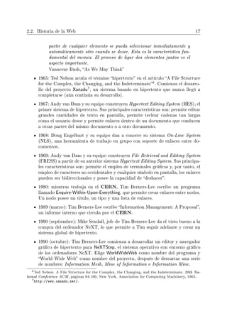 2.2. Historia de la Web 17
partir de cualquier elemento se pueda seleccionar inmediatamente y
automáticamente otro cuando se desee. Esta es la característica fun-
damental del memex. El proceso de ligar dos elementos juntos es el
aspecto importante.
Vannevar Bush, As We May Think
1965: Ted Nelson acuña el término hipertexto en el artículo A File Structure
for the Complex, the Changing, and the Indeterminate
6. Comienza el desarro-
llo del proyecto Xanadu
7, un sistema basado en hipertexto que nunca llegó a
completarse (aún continúa su desarrollo).
1967: Andy van Dam y su equipo construyen Hypertext Editing System (HES), el
primer sistema de hipertexto. Sus principales características son: permite editar
grandes cantidades de texto en pantalla, permite teclear cadenas tan largas
como el usuario desee y permite enlaces dentro de un documento que conducen
a otras partes del mismo documento o a otro documento.
1968: Doug Engelbart y su equipo dan a conocer su sistema On-Line System
(NLS), una herramienta de trabajo en grupo con soporte de enlaces entre do-
cumentos.
1969: Andy van Dam y su equipo construyen File Retrieval and Editing System
(FRESS) a partir de su anterior sistema Hypertext Editing System. Sus principa-
les características son: permite el empleo de terminales grácos y, por tanto, el
empleo de caracteres no occidentales y cualquier símbolo en pantalla, los enlaces
pueden ser bidireccionales y posee la capacidad de deshacer.
1980: mientras trabaja en el CERN, Tim Berners-Lee escribe un programa
llamado Enquire-Within-Upon-Everything, que permite crear enlaces entre nodos.
Un nodo posee un título, un tipo y una lista de enlaces.
1989 (marzo): Tim Berners-Lee escribe Information Management: A Proposal,
un informe interno que circula por el CERN.
1990 (septiembre): Mike Sendall, jefe de Tim Berners-Lee da el visto bueno a la
compra del ordenador NeXT, lo que permite a Tim seguir adelante y crear un
sistema global de hipertexto.
1990 (octubre): Tim Berners-Lee comienza a desarrollar un editor y navegador
gráco de hipertexto para NeXTStep, el sistema operativo con entorno gráco
de los ordenadores NeXT. Elige WorldWideWeb como nombre del programa y
World Wide Web como nombre del proyecto, después de descartar una serie
de nombres: Information Mesh, Mine of Information e Information Mine.
6Ted Nelson. A File Structure for the Complex, the Changing, and the Indeterminate. 20th Na-
tional Conference ACM, páginas 84-100, New York. Association for Computing Machinery, 1965.
7http://www.xanadu.net/.
 