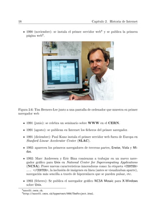 18 Capítulo 2. Historia de Internet
1990 (noviembre): se instala el primer servidor web
8 y se publica la primera
página web
9.
Figura 2.6: Tim Berners-Lee junto a una pantalla de ordenador que muestra su primer
navegador web
1991 (junio): se celebra un seminario sobre WWW en el CERN.
1991 (agosto): se publican en Internet los cheros del primer navegador.
1991 (diciembre): Paul Kunz instala el primer servidor web fuera de Europa en
Stanford Linear Accelerator Center (SLAC).
1992: aparecen los primeros navegadores de terceras partes, Erwise, Viola y Mi-
das.
1992: Marc Andreesen y Eric Bina comienzan a trabajar en un nuevo nave-
gador gráco para Unix en National Center for Supercomputing Applications
(NCSA). Posee nuevas características innovadoras como: la etiqueta CENTER
... /CENTER, la inclusión de imágenes en línea (antes se visualizaban aparte),
navegación más sencilla a través de hiperenlaces que se pueden pulsar, etc.
1993 (febrero): Se publica el navegador gráco NCSA Mosaic para X-Windows
sobre Unix.
8nxoc01.cern.ch.
9http://nxoc01.cern.ch/hypertext/WWW/TheProject.html.
 