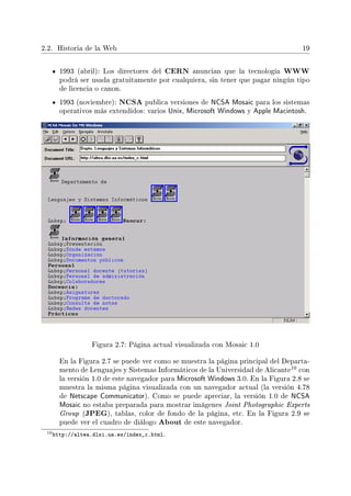 2.2. Historia de la Web 19
1993 (abril): Los directores del CERN anuncian que la tecnología WWW
podrá ser usada gratuitamente por cualquiera, sin tener que pagar ningún tipo
de licencia o canon.
1993 (noviembre): NCSA publica versiones de NCSA Mosaic para los sistemas
operativos más extendidos: varios Unix, Microsoft Windows y Apple Macintosh.
Figura 2.7: Página actual visualizada con Mosaic 1.0
En la Figura 2.7 se puede ver como se muestra la página principal del Departa-
mento de Lenguajes y Sistemas Informáticos de la Universidad de Alicante
10 con
la versión 1.0 de este navegador para Microsoft Windows 3.0. En la Figura 2.8 se
muestra la misma página visualizada con un navegador actual (la versión 4.78
de Netscape Communicator). Como se puede apreciar, la versión 1.0 de NCSA
Mosaic no estaba preparada para mostrar imágenes Joint Photographic Experts
Group (JPEG), tablas, color de fondo de la página, etc. En la Figura 2.9 se
puede ver el cuadro de diálogo About de este navegador.
10http://altea.dlsi.ua.es/index_c.html.
 