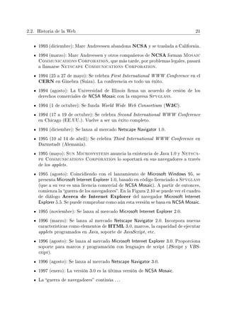 2.2. Historia de la Web 21
1993 (diciembre): Marc Andreessen abandona NCSA y se traslada a California.
1994 (marzo): Marc Andreessen y otros compañeros de NCSA forman Mosaic
Communications Corporation, que más tarde, por problemas legales, pasará
a llamarse Netscape Communications Corporation.
1994 (25 a 27 de mayo): Se celebra First International WWW Conference en el
CERN en Ginebra (Suiza). La conferencia es todo un éxito.
1994 (agosto): La Universidad de Illinois rma un acuerdo de cesión de los
derechos comerciales de NCSA Mosaic con la empresa Spyglass.
1994 (1 de octubre): Se funda World Wide Web Consortium (W3C).
1994 (17 a 19 de octubre): Se celebra Second International WWW Conference
en Chicago (EE.UU.). Vuelve a ser un éxito completo.
1994 (diciembre): Se lanza al mercado Netscape Navigator 1.0.
1995 (10 al 14 de abril): Se celebra Third International WWW Conference en
Darmstadt (Alemania).
1995 (mayo): Sun Microsystems anuncia la existencia de Java 1.0 y Netsca-
pe Communications Corporation lo soportará en sus navegadores a través
de los applets.
1995 (agosto): Coincidiendo con el lanzamiento de Microsoft Windows 95, se
presenta Microsoft Internet Explorer 1.0, basado en código licenciado a Spyglass
(que a su vez es una licencia comercial de NCSA Mosaic). A partir de entonces,
comienza la guerra de los navegadores. En la Figura 2.10 se puede ver el cuadro
de diálogo Acerca de Internet Explorer del navegador Microsoft Internet
Explorer 5.5. Se puede comprobar como aún esta versión se basa en NCSA Mosaic.
1995 (noviembre): Se lanza al mercado Microsoft Internet Explorer 2.0.
1996 (marzo): Se lanza al mercado Netscape Navigator 2.0. Incorpora nuevas
características como elementos de HTML 3.0, marcos, la capacidad de ejecutar
applets programados en Java, soporte de JavaScript, etc.
1996 (agosto): Se lanza al mercado Microsoft Internet Explorer 3.0. Proporciona
soporte para marcos y programación con lenguajes de script (JScript y VBS-
cript).
1996 (agosto): Se lanza al mercado Netscape Navigator 3.0.
1997 (enero): La versión 3.0 es la última versión de NCSA Mosaic.
La guerra de navegadores continúa . . .
 