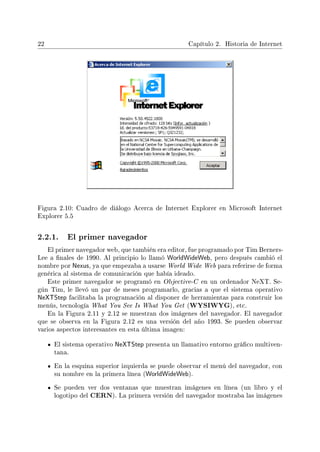 22 Capítulo 2. Historia de Internet
Figura 2.10: Cuadro de diálogo Acerca de Internet Explorer en Microsoft Internet
Explorer 5.5
2.2.1. El primer navegador
El primer navegador web, que también era editor, fue programado por Tim Berners-
Lee a nales de 1990. Al principio lo llamó WorldWideWeb, pero después cambió el
nombre por Nexus, ya que empezaba a usarse World Wide Web para referirse de forma
genérica al sistema de comunicación que había ideado.
Este primer navegador se programó en Objective-C en un ordenador NeXT. Se-
gún Tim, le llevó un par de meses programarlo, gracias a que el sistema operativo
NeXTStep facilitaba la programación al disponer de herramientas para construir los
menús, tecnología What You See Is What You Get (WYSIWYG), etc.
En la Figura 2.11 y 2.12 se muestran dos imágenes del navegador. El navegador
que se observa en la Figura 2.12 es una versión del año 1993. Se pueden observar
varios aspectos interesantes en esta última imagen:
El sistema operativo NeXTStep presenta un llamativo entorno gráco multiven-
tana.
En la esquina superior izquierda se puede observar el menú del navegador, con
su nombre en la primera línea (WorldWideWeb).
Se pueden ver dos ventanas que muestran imágenes en línea (un libro y el
logotipo del CERN). La primera versión del navegador mostraba las imágenes
 