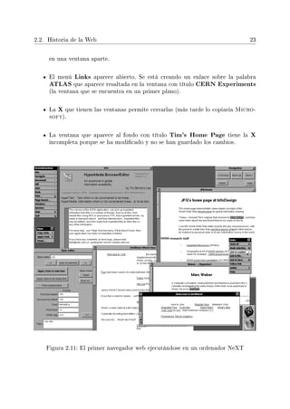 2.2. Historia de la Web 23
en una ventana aparte.
El menú Links aparece abierto. Se está creando un enlace sobre la palabra
ATLAS que aparece resaltada en la ventana con título CERN Experiments
(la ventana que se encuentra en un primer plano).
La X que tienen las ventanas permite cerrarlas (más tarde lo copiaría Micro-
soft).
La ventana que aparece al fondo con título Tim's Home Page tiene la X
incompleta porque se ha modicado y no se han guardado los cambios.
Figura 2.11: El primer navegador web ejecutándose en un ordenador NeXT
 