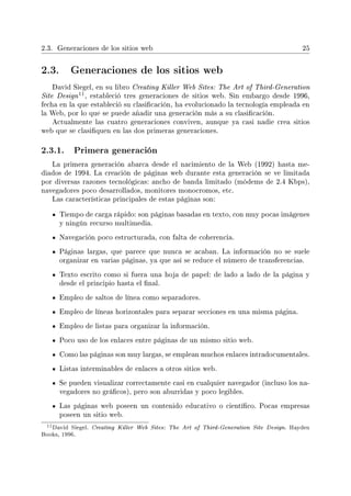 2.3. Generaciones de los sitios web 25
2.3. Generaciones de los sitios web
David Siegel, en su libro Creating Killer Web Sites: The Art of Third-Generation
Site Design
11, estableció tres generaciones de sitios web. Sin embargo desde 1996,
fecha en la que estableció su clasicación, ha evolucionado la tecnología empleada en
la Web, por lo que se puede añadir una generación más a su clasicación.
Actualmente las cuatro generaciones conviven, aunque ya casi nadie crea sitios
web que se clasiquen en las dos primeras generaciones.
2.3.1. Primera generación
La primera generación abarca desde el nacimiento de la Web (1992) hasta me-
diados de 1994. La creación de páginas web durante esta generación se ve limitada
por diversas razones tecnológicas: ancho de banda limitado (módems de 2.4 Kbps),
navegadores poco desarrollados, monitores monocromos, etc.
Las características principales de estas páginas son:
Tiempo de carga rápido: son páginas basadas en texto, con muy pocas imágenes
y ningún recurso multimedia.
Navegación poco estructurada, con falta de coherencia.
Páginas largas, que parece que nunca se acaban. La información no se suele
organizar en varias páginas, ya que así se reduce el número de transferencias.
Texto escrito como si fuera una hoja de papel: de lado a lado de la página y
desde el principio hasta el nal.
Empleo de saltos de línea como separadores.
Empleo de líneas horizontales para separar secciones en una misma página.
Empleo de listas para organizar la información.
Poco uso de los enlaces entre páginas de un mismo sitio web.
Como las páginas son muy largas, se emplean muchos enlaces intradocumentales.
Listas interminables de enlaces a otros sitios web.
Se pueden visualizar correctamente casi en cualquier navegador (incluso los na-
vegadores no grácos), pero son aburridas y poco legibles.
Las páginas web poseen un contenido educativo o cientíco. Pocas empresas
poseen un sitio web.
11David Siegel. Creating Killer Web Sites: The Art of Third-Generation Site Design. Hayden
Books, 1996.
 