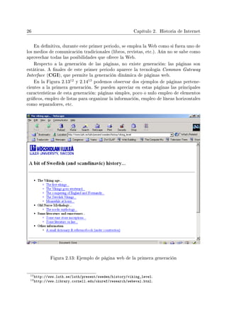26 Capítulo 2. Historia de Internet
En denitiva, durante este primer periodo, se emplea la Web como si fuera uno de
los medios de comunicación tradicionales (libros, revistas, etc.). Aún no se sabe como
aprovechar todas las posibilidades que ofrece la Web.
Respecto a la generación de las páginas, no existe generación: las páginas son
estáticas. A nales de este primer periodo aparece la tecnología Common Gateway
Interface (CGI), que permite la generación dinámica de páginas web.
En la Figura 2.13
12 y 2.14
13 podemos observar dos ejemplos de páginas pertene-
cientes a la primera generación. Se pueden apreciar en estas páginas las principales
características de esta generación: páginas simples, poco o nulo empleo de elementos
grácos, empleo de listas para organizar la información, empleo de líneas horizontales
como separadores, etc.
Figura 2.13: Ejemplo de página web de la primera generación
12http://www.luth.se/luth/present/sweden/history/viking_level.
13http://www.library.cornell.edu/okuref/research/webeval.html.
 