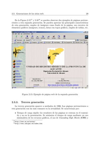 2.3. Generaciones de los sitios web 29
En la Figura 2.15
15 y 2.16
16 se pueden observar dos ejemplos de páginas pertene-
cientes a esta segunda generación. Se pueden apreciar las principales características
de esta generación: empleo de imágenes como fondo de la página, uso excesivo de
elementos grácos (imágenes, iconos), listas con topos grácos, empleo de tablas, etc.
Figura 2.15: Ejemplo de página web de la segunda generación
2.3.3. Tercera generación
La tercera generación aparece a mediados de 1996. Las páginas pertenecientes a
esta generación son las más comunes en la actualidad. Se caracterizan por:
Tiempo de carga rápido: los creadores de las páginas se centran en el conteni-
do y no en la presentación. Se minimiza el tiempo de carga mediante un uso
minimalista de los recursos grácos, el uso de Cascading Style Sheets (CSS) y
15http://www.ua.es/ursua/.
16http://www.cehipar.es/index.htm.
 