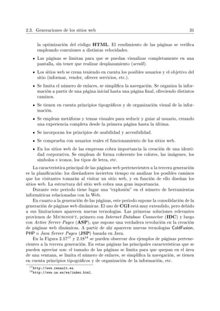 2.3. Generaciones de los sitios web 31
la optimización del código HTML. El rendimiento de las páginas se verica
empleando conexiones a distintas velocidades.
Las páginas se limitan para que se puedan visualizar completamente en una
pantalla, sin tener que realizar desplazamiento (scroll).
Los sitios web se crean teniendo en cuenta los posibles usuarios y el objetivo del
sitio (informar, vender, ofrecer servicios, etc.).
Se limita el número de enlaces, se simplica la navegación. Se organiza la infor-
mación a partir de una página inicial hasta una página nal, ofreciendo distintos
caminos.
Se tienen en cuenta principios tipográcos y de organización visual de la infor-
mación.
Se emplean metáforas y temas visuales para seducir y guiar al usuario, creando
una experiencia completa desde la primera página hasta la última.
Se incorporan los principios de usabilidad y accesibilidad.
Se comprueba con usuarios reales el funcionamiento de los sitios web.
En los sitios web de las empresas cobra importancia la creación de una identi-
dad corporativa. Se emplean de forma coherente los colores, las imágenes, los
símbolos e iconos, los tipos de letra, etc.
La característica principal de las páginas web pertenecientes a la tercera generación
es la planicación: los diseñadores invierten tiempo en analizar los posibles caminos
que los visitantes tomarán al visitar un sitio web, y en función de ello diseñan los
sitios web. La estructura del sitio web cobra una gran importancia.
Durante este periodo tiene lugar una explosión en el número de herramientas
informáticas relacionadas con la Web.
En cuanto a la generación de las páginas, este periodo supone la consolidación de la
generación de páginas web dinámicas. El uso de CGI está muy extendido, pero debido
a sus limitaciones aparecen nuevas tecnologías. Las primeras soluciones relevantes
provienen de Microsoft, primero con Internet Database Connector (IDC) y luego
con Active Server Pages (ASP), que supone una verdadera revolución en la creación
de páginas web dinámicas. A partir de ahí aparecen nuevas tecnologías ColdFusion,
PHP o Java Server Pages (JSP) basada en Java.
En la Figura 2.17
17 y 2.18
18 se pueden observar dos ejemplos de páginas pertene-
cientes a la tercera generación. En estas páginas las principales características que se
pueden apreciar son: el tamaño de las páginas se limita para que quepan en el área
de una ventana, se limita el número de enlaces, se simplica la navegación, se tienen
en cuenta principios tipográcos y de organización de la información, etc.
17http://www.renault.es.
18http://www.ua.es/es/index.html.
 