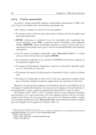 34 Capítulo 2. Historia de Internet
2.3.4. Cuarta generación
La cuarta y última generación empieza a desarrollarse plenamente en 1999 y dis-
curre hasta la actualidad. Sus características principales son:
Se vuelven a emplear en exceso los recursos grácos.
En muchos casos se intenta aprovechar hasta el último pixel de la página para
presentar información.
HTML evoluciona: se extiende el uso de tecnologías poco empleadas has-
ta ese momento, como CSS, y aparecen nuevas tecnologías, como Dynamic
HTML (DHTML). Estas tecnologías permiten un mayor control sobre la vi-
sualización de las páginas web, pero a costa de incompatibilidades entre distintos
navegadores.
Uso de nuevas tecnologías multimedia (como Macromedia Flash
19): se puede
crear un sitio web sin tener que emplear HTML.
Los principios empleados en la creación de CD-ROM interactivos se aplican en
la creación de páginas web.
Un equipo interdisciplinar (informático, experto en contenidos, diseñador grá-
co, etc.) desarrolla los sitios web.
El aumento del ancho de banda permite streaming de video y audio en tiempo
real.
El objetivo al desarrollar un sitio web es crear una experiencia completa desde
que el visitante visualiza la primera página hasta que abandona el sitio web.
Respecto a la generación de páginas web dinámicas supone la consolidación de las
tecnologías de generación dinámica. La mayoría de las páginas web pertenecientes a
esta generación se crean a partir de información almacenada en bases de datos.
En la Figura 2.19
20, 2.20
21 y 2.21
22 se pueden observar varios ejemplos de páginas
pertenecientes a la cuarta generación. En estas páginas podemos detectar las prin-
cipales características de esta generación: uso excesivo de elementos grácos, empleo
de tecnologías multimedia como Macromedia Flash, aprovechamiento hasta el último
pixel de la página (en la página de la Figura 2.19), etc.
19En diciembre de 1996, Macromedia Inc. compró a Jonathan Gay su herramienta de animación
FutureWave Software, que pasó a llamarse Macromedia Flash.
20http://www.terra.es.
21http://www.repsolypf.com/esp/home/home.asp.
22http://www.mde.es.
 